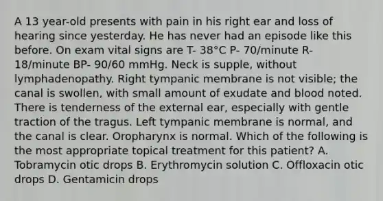 A 13 year-old presents with pain in his right ear and loss of hearing since yesterday. He has never had an episode like this before. On exam vital signs are T- 38°C P- 70/minute R- 18/minute BP- 90/60 mmHg. Neck is supple, without lymphadenopathy. Right tympanic membrane is not visible; the canal is swollen, with small amount of exudate and blood noted. There is tenderness of the external ear, especially with gentle traction of the tragus. Left tympanic membrane is normal, and the canal is clear. Oropharynx is normal. Which of the following is the most appropriate topical treatment for this patient? A. Tobramycin otic drops B. Erythromycin solution C. Offloxacin otic drops D. Gentamicin drops