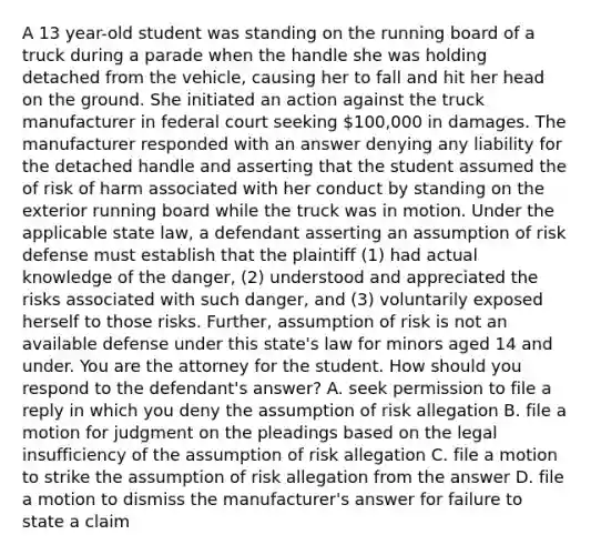 A 13 year-old student was standing on the running board of a truck during a parade when the handle she was holding detached from the vehicle, causing her to fall and hit her head on the ground. She initiated an action against the truck manufacturer in federal court seeking 100,000 in damages. The manufacturer responded with an answer denying any liability for the detached handle and asserting that the student assumed the of risk of harm associated with her conduct by standing on the exterior running board while the truck was in motion. Under the applicable state law, a defendant asserting an assumption of risk defense must establish that the plaintiff (1) had actual knowledge of the danger, (2) understood and appreciated the risks associated with such danger, and (3) voluntarily exposed herself to those risks. Further, assumption of risk is not an available defense under this state's law for minors aged 14 and under. You are the attorney for the student. How should you respond to the defendant's answer? A. seek permission to file a reply in which you deny the assumption of risk allegation B. file a motion for judgment on the pleadings based on the legal insufficiency of the assumption of risk allegation C. file a motion to strike the assumption of risk allegation from the answer D. file a motion to dismiss the manufacturer's answer for failure to state a claim