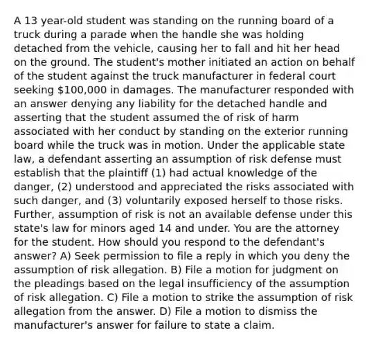 A 13 year-old student was standing on the running board of a truck during a parade when the handle she was holding detached from the vehicle, causing her to fall and hit her head on the ground. The student's mother initiated an action on behalf of the student against the truck manufacturer in federal court seeking 100,000 in damages. The manufacturer responded with an answer denying any liability for the detached handle and asserting that the student assumed the of risk of harm associated with her conduct by standing on the exterior running board while the truck was in motion. Under the applicable state law, a defendant asserting an assumption of risk defense must establish that the plaintiff (1) had actual knowledge of the danger, (2) understood and appreciated the risks associated with such danger, and (3) voluntarily exposed herself to those risks. Further, assumption of risk is not an available defense under this state's law for minors aged 14 and under. You are the attorney for the student. How should you respond to the defendant's answer? A) Seek permission to file a reply in which you deny the assumption of risk allegation. B) File a motion for judgment on the pleadings based on the legal insufficiency of the assumption of risk allegation. C) File a motion to strike the assumption of risk allegation from the answer. D) File a motion to dismiss the manufacturer's answer for failure to state a claim.