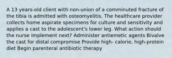 A 13 years-old client with non-union of a comminuted fracture of the tibia is admitted with osteomyelitis. The healthcare provider collects home aspirate specimens for culture and sensitivity and applies a cast to the adolescent's lower leg. What action should the nurse implement next? Administer antiemetic agents Bivalve the cast for distal compromise Provide high- calorie, high-protein diet Begin parenteral antibiotic therapy