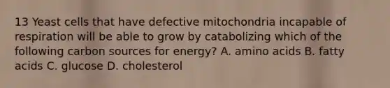 13 Yeast cells that have defective mitochondria incapable of respiration will be able to grow by catabolizing which of the following carbon sources for energy? A. amino acids B. fatty acids C. glucose D. cholesterol