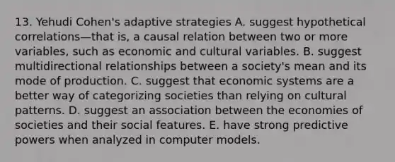 13. Yehudi Cohen's adaptive strategies A. suggest hypothetical correlations—that is, a causal relation between two or more variables, such as economic and cultural variables. B. suggest multidirectional relationships between a society's mean and its mode of production. C. suggest that economic systems are a better way of categorizing societies than relying on cultural patterns. D. suggest an association between the economies of societies and their social features. E. have strong predictive powers when analyzed in computer models.