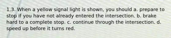 1.3. When a yellow signal light is shown, you should a. prepare to stop if you have not already entered the intersection. b. brake hard to a complete stop. c. continue through the intersection. d. speed up before it turns red.