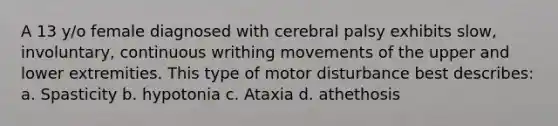 A 13 y/o female diagnosed with cerebral palsy exhibits slow, involuntary, continuous writhing movements of the upper and lower extremities. This type of motor disturbance best describes: a. Spasticity b. hypotonia c. Ataxia d. athethosis