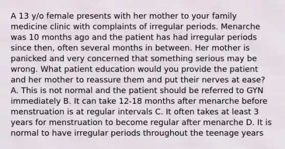 A 13 y/o female presents with her mother to your family medicine clinic with complaints of irregular periods. Menarche was 10 months ago and the patient has had irregular periods since then, often several months in between. Her mother is panicked and very concerned that something serious may be wrong. What patient education would you provide the patient and her mother to reassure them and put their nerves at ease? A. This is not normal and the patient should be referred to GYN immediately B. It can take 12-18 months after menarche before menstruation is at regular intervals C. It often takes at least 3 years for menstruation to become regular after menarche D. It is normal to have irregular periods throughout the teenage years