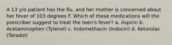 A 13 y/o patient has the flu, and her mother is concerned about her fever of 103 degrees F. Which of these medications will the prescriber suggest to treat the teen's fever? a. Aspirin b. Acetaminophen (Tylenol) c. Indomethacin (Indocin) d. Ketorolac (Toradol)