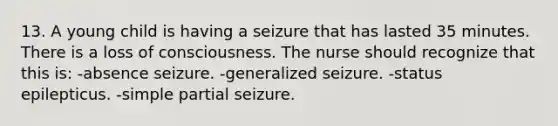 13. A young child is having a seizure that has lasted 35 minutes. There is a loss of consciousness. The nurse should recognize that this is: -absence seizure. -generalized seizure. -status epilepticus. -simple partial seizure.