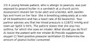 13) A young female patient, who is allergic to peanuts, was just exposed to peanut butter in a sandwich at a church picnic. Assessment reveals her to be alert and oriented, with swollen lips and hives on her face. She is breathing adequately at a rate of 18 breaths/min and has a heart rate of 82 beats/min. Your partner advises you that her blood pressure is 118/72 mmHg and room-air SpO2 is 92%. The patient states that she also has asthma, for which she uses an inhaler. What should you do first? A) Assist the patient with her inhaler B) Provide supplemental oxygen C) Start positive pressure ventilation D) Determine the amount of peanut butter consumed