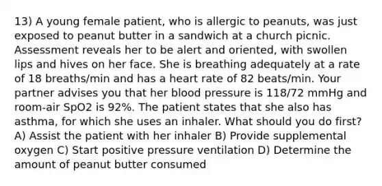 13) A young female patient, who is allergic to peanuts, was just exposed to peanut butter in a sandwich at a church picnic. Assessment reveals her to be alert and oriented, with swollen lips and hives on her face. She is breathing adequately at a rate of 18 breaths/min and has a heart rate of 82 beats/min. Your partner advises you that her blood pressure is 118/72 mmHg and room-air SpO2 is 92%. The patient states that she also has asthma, for which she uses an inhaler. What should you do first? A) Assist the patient with her inhaler B) Provide supplemental oxygen C) Start positive pressure ventilation D) Determine the amount of peanut butter consumed