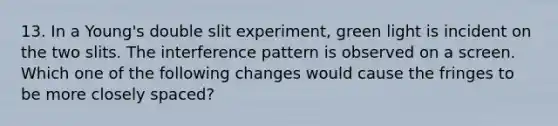 13. In a Young's double slit experiment, green light is incident on the two slits. The interference pattern is observed on a screen. Which one of the following changes would cause the fringes to be more closely spaced?