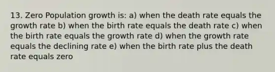 13. Zero Population growth is: a) when the death rate equals the growth rate b) when the birth rate equals the death rate c) when the birth rate equals the growth rate d) when the growth rate equals the declining rate e) when the birth rate plus the death rate equals zero