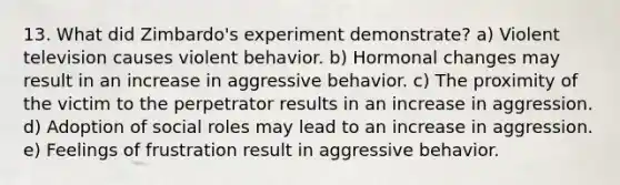 13. What did Zimbardo's experiment demonstrate? a) Violent television causes violent behavior. b) Hormonal changes may result in an increase in aggressive behavior. c) The proximity of the victim to the perpetrator results in an increase in aggression. d) Adoption of social roles may lead to an increase in aggression. e) Feelings of frustration result in aggressive behavior.