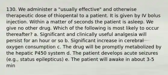 130. We administer a "usually effective" and otherwise therapeutic dose of thiopental to a patient. It is given by IV bolus injection. Within a matter of seconds the patient is asleep. We give no other drug. Which of the following is most likely to occur thereafter? a. Significant and clinically useful analgesia will persist for an hour or so b. Significant increase in cerebral oxygen consumption c. The drug will be promptly metabolized by the hepatic P450 system d. The patient develops acute seizures (e.g., status epilepticus) e. The patient will awake in about 3-5 min