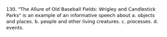 130. "The Allure of Old Baseball Fields: Wrigley and Candlestick Parks" is an example of an informative speech about a. objects and places. b. people and other living creatures. c. processes. d. events.