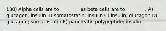 130) Alpha cells are to ________ as beta cells are to ________. A) glucagon; insulin B) somatostatin; insulin C) insulin; glucagon D) glucagon; somatostatin E) pancreatic polypeptide; insulin