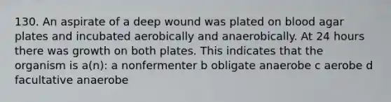 130. An aspirate of a deep wound was plated on blood agar plates and incubated aerobically and anaerobically. At 24 hours there was growth on both plates. This indicates that the organism is a(n): a nonfermenter b obligate anaerobe c aerobe d facultative anaerobe