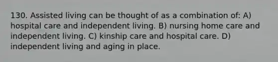 130. Assisted living can be thought of as a combination of: A) hospital care and independent living. B) nursing home care and independent living. C) kinship care and hospital care. D) independent living and aging in place.