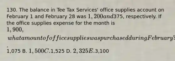 130. The balance in Tee Tax Services' office supplies account on February 1 and February 28 was 1,200 and375, respectively. If the office supplies expense for the month is 1,900, what amount of office supplies was purchased during February? A.1,075 B. 1,500 C.1,525 D. 2,325 E.3,100