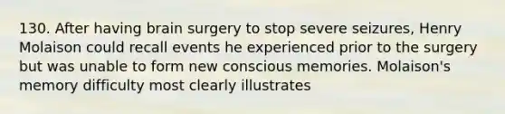 130. After having brain surgery to stop severe seizures, Henry Molaison could recall events he experienced prior to the surgery but was unable to form new conscious memories. Molaison's memory difficulty most clearly illustrates