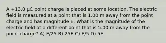 A +13.0 μC point charge is placed at some location. The electric field is measured at a point that is 1.00 m away from the point charge and has magnitude E. What is the magnitude of the electric field at a different point that is 5.00 m away from the point charge? A) E/25 B) 25E C) E/5 D) 5E