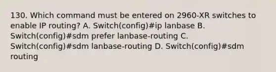 130. Which command must be entered on 2960-XR switches to enable IP routing? A. Switch(config)#ip lanbase B. Switch(config)#sdm prefer lanbase-routing C. Switch(config)#sdm lanbase-routing D. Switch(config)#sdm routing