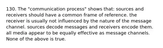 130. The "communication process" shows that: sources and receivers should have a common frame of reference. the receiver is usually not influenced by the nature of the message channel. sources decode messages and receivers encode them. all media appear to be equally effective as message channels. None of the above is true.