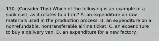 130. (Consider This) Which of the following is an example of a sunk cost, as it relates to a firm? A. an expenditure on raw materials used in the production process. B. an expenditure on a nonrefundable, nontransferable airline ticket. C. an expenditure to buy a delivery van. D. an expenditure for a new factory.