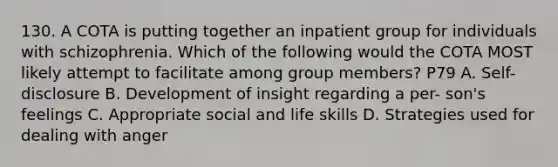 130. A COTA is putting together an inpatient group for individuals with schizophrenia. Which of the following would the COTA MOST likely attempt to facilitate among group members? P79 A. Self-disclosure B. Development of insight regarding a per- son's feelings C. Appropriate social and life skills D. Strategies used for dealing with anger