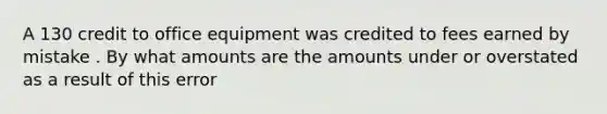 A 130 credit to office equipment was credited to fees earned by mistake . By what amounts are the amounts under or overstated as a result of this error