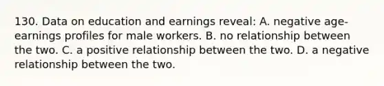 130. Data on education and earnings reveal: A. negative age-earnings profiles for male workers. B. no relationship between the two. C. a positive relationship between the two. D. a negative relationship between the two.