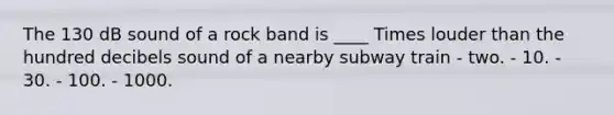 The 130 dB sound of a rock band is ____ Times louder than the hundred decibels sound of a nearby subway train - two. - 10. - 30. - 100. - 1000.