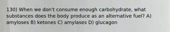 130) When we don't consume enough carbohydrate, what substances does the body produce as an alternative fuel? A) amyloses B) ketones C) amylases D) glucagon