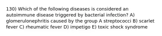 130) Which of the following diseases is considered an autoimmune disease triggered by bacterial infection? A) glomerulonephritis caused by the group A streptococci B) scarlet fever C) rheumatic fever D) impetigo E) toxic shock syndrome