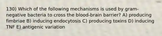 130) Which of the following mechanisms is used by gram-negative bacteria to cross <a href='https://www.questionai.com/knowledge/kO1rMGD7bv-the-blood-brain-barrier' class='anchor-knowledge'><a href='https://www.questionai.com/knowledge/k7oXMfj7lk-the-blood' class='anchor-knowledge'>the blood</a>-brain barrier</a>? A) producing fimbriae B) inducing endocytosis C) producing toxins D) inducing TNF E) antigenic variation