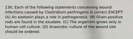 130. Each of the following statements concerning wound infections caused by Clostridium perfringens is correct EXCEPT: (A) An exotoxin plays a role in pathogenesis. (B) Gram-positive rods are found in the exudate. (C) The organism grows only in human cell culture. (D) Anaerobic culture of the wound site should be ordered.