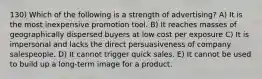 130) Which of the following is a strength of advertising? A) It is the most inexpensive promotion tool. B) It reaches masses of geographically dispersed buyers at low cost per exposure C) It is impersonal and lacks the direct persuasiveness of company salespeople. D) It cannot trigger quick sales. E) It cannot be used to build up a long-term image for a product.