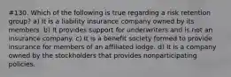 #130. Which of the following is true regarding a risk retention group? a) It is a liability insurance company owned by its members. b) It provides support for underwriters and is not an insurance company. c) It is a benefit society formed to provide insurance for members of an affiliated lodge. d) It is a company owned by the stockholders that provides nonparticipating policies.