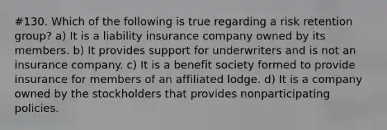 #130. Which of the following is true regarding a risk retention group? a) It is a liability insurance company owned by its members. b) It provides support for underwriters and is not an insurance company. c) It is a benefit society formed to provide insurance for members of an affiliated lodge. d) It is a company owned by the stockholders that provides nonparticipating policies.