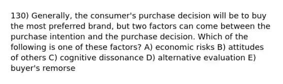 130) Generally, the consumer's purchase decision will be to buy the most preferred brand, but two factors can come between the purchase intention and the purchase decision. Which of the following is one of these factors? A) economic risks B) attitudes of others C) cognitive dissonance D) alternative evaluation E) buyer's remorse