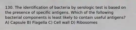 130. The identification of bacteria by serologic test is based on the presence of specific antigens. Which of the following bacterial components is least likely to contain useful antigens? A) Capsule B) Flagella C) Cell wall D) Ribosomes