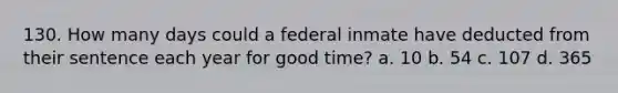 130. How many days could a federal inmate have deducted from their sentence each year for good time? a. 10 b. 54 c. 107 d. 365