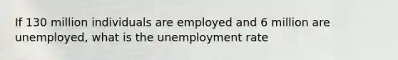 If 130 million individuals are employed and 6 million are unemployed, what is the unemployment rate