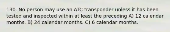 130. No person may use an ATC transponder unless it has been tested and inspected within at least the preceding A) 12 calendar months. B) 24 calendar months. C) 6 calendar months.