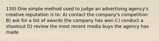 130) One simple method used to judge an advertising agency's creative reputation is to: A) contact the company's competition B) ask for a list of awards the company has won C) conduct a shootout D) review the most recent media buys the agency has made