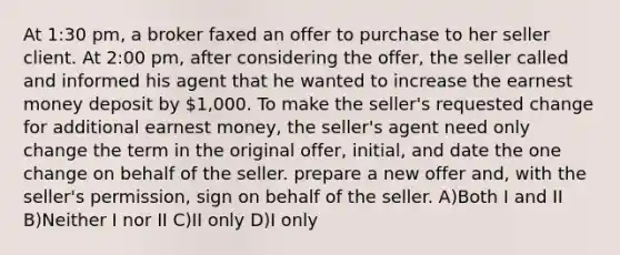 At 1:30 pm, a broker faxed an offer to purchase to her seller client. At 2:00 pm, after considering the offer, the seller called and informed his agent that he wanted to increase the earnest money deposit by 1,000. To make the seller's requested change for additional earnest money, the seller's agent need only change the term in the original offer, initial, and date the one change on behalf of the seller. prepare a new offer and, with the seller's permission, sign on behalf of the seller. A)Both I and II B)Neither I nor II C)II only D)I only