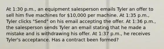 At 1:30 p.m., an equipment salesperson emails Tyler an offer to sell him five machines for 10,000 per machine. At 1:35 p.m., Tyler clicks "Send" on his email accepting the offer. At 1:36 p.m., the salesperson sends Tyler an email stating that he made a mistake and is withdrawing his offer. At 1:37 p.m., he receives Tyler's acceptance. Has a contract been formed?