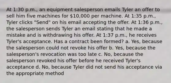 At 1:30 p.m., an equipment salesperson emails Tyler an offer to sell him five machines for 10,000 per machine. At 1:35 p.m., Tyler clicks "Send" on his email accepting the offer. At 1:36 p.m., the salesperson sends Tyler an email stating that he made a mistake and is withdrawing his offer. At 1:37 p.m., he receives Tyler's acceptance. Has a contract been formed? a. Yes, because the salesperson could not revoke his offer b. Yes, because the salesperson's revocation was too late c. No, because the salesperson revoked his offer before he received Tyler's acceptance d. No, because Tyler did not send his acceptance via the appropriate method