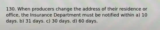 130. When producers change the address of their residence or office, the Insurance Department must be notified within a) 10 days. b) 31 days. c) 30 days. d) 60 days.