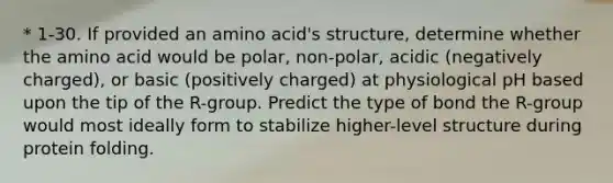 * 1-30. If provided an amino acid's structure, determine whether the amino acid would be polar, non-polar, acidic (negatively charged), or basic (positively charged) at physiological pH based upon the tip of the R-group. Predict the type of bond the R-group would most ideally form to stabilize higher-level structure during protein folding.