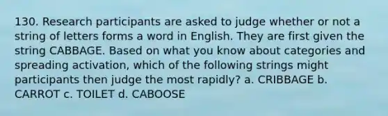 130. Research participants are asked to judge whether or not a string of letters forms a word in English. They are first given the string CABBAGE. Based on what you know about categories and spreading activation, which of the following strings might participants then judge the most rapidly? a. CRIBBAGE b. CARROT c. TOILET d. CABOOSE